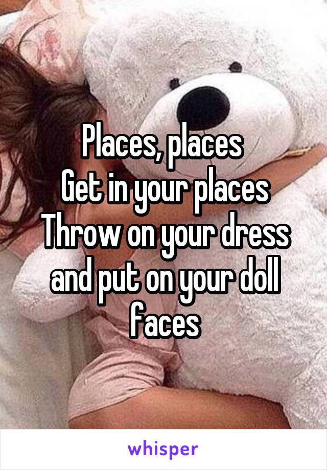 Places, places 
Get in your places
Throw on your dress and put on your doll faces