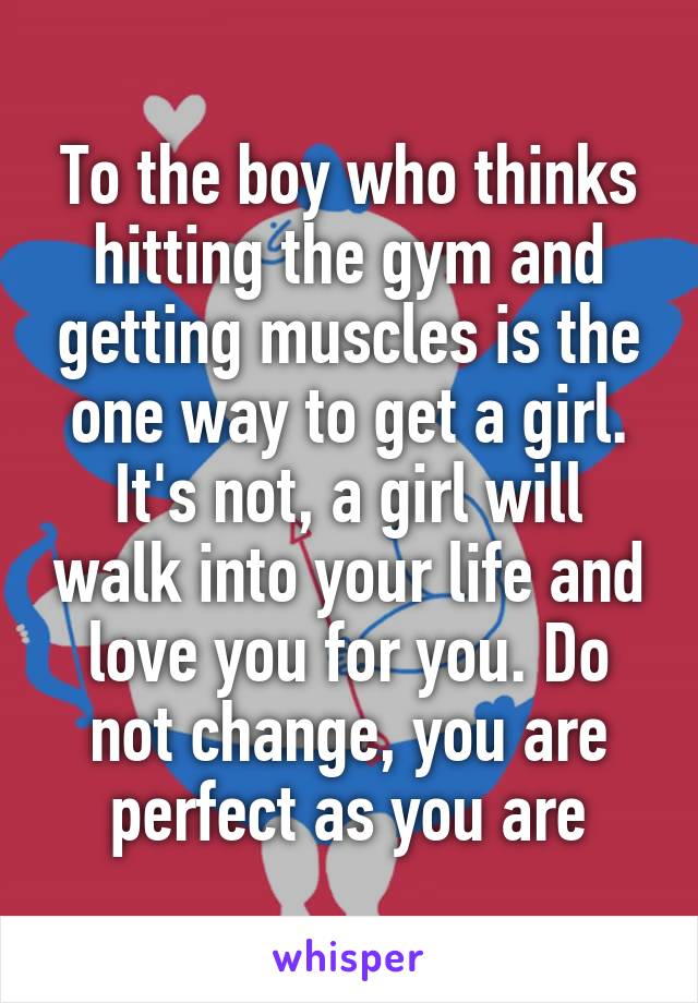 To the boy who thinks hitting the gym and getting muscles is the one way to get a girl. It's not, a girl will walk into your life and love you for you. Do not change, you are perfect as you are