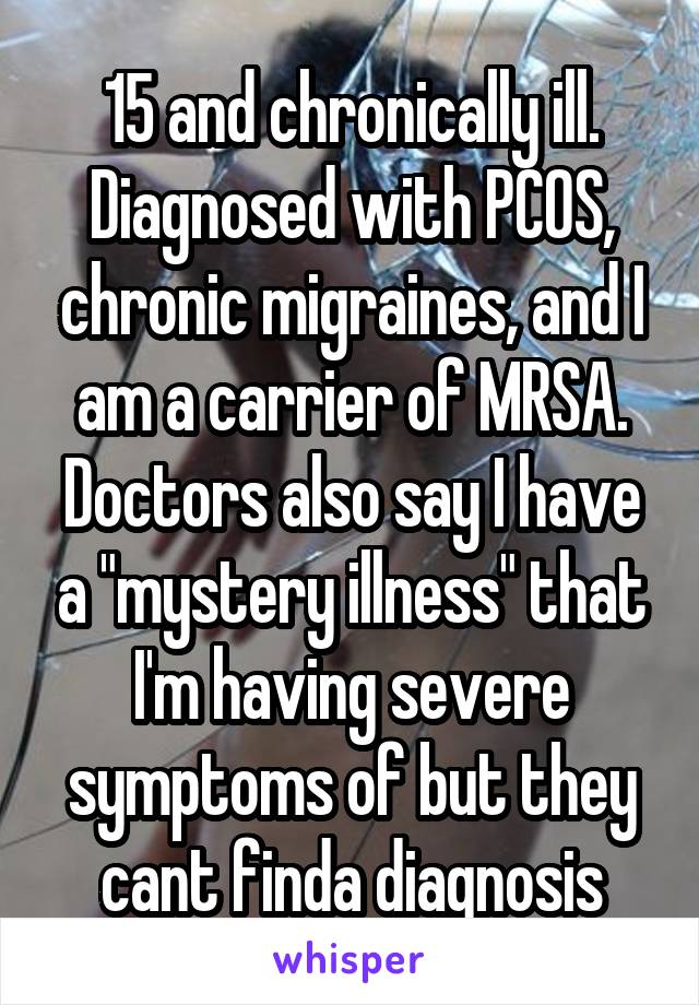 15 and chronically ill. Diagnosed with PCOS, chronic migraines, and I am a carrier of MRSA. Doctors also say I have a "mystery illness" that I'm having severe symptoms of but they cant finda diagnosis
