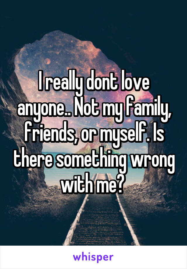 I really dont love anyone.. Not my family, friends, or myself. Is there something wrong with me? 
