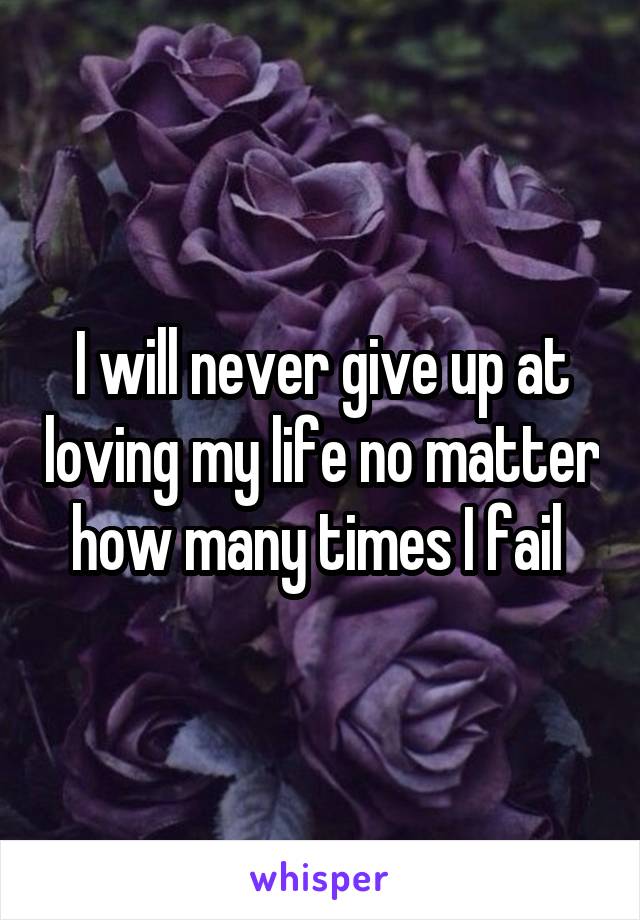 I will never give up at loving my life no matter how many times I fail 