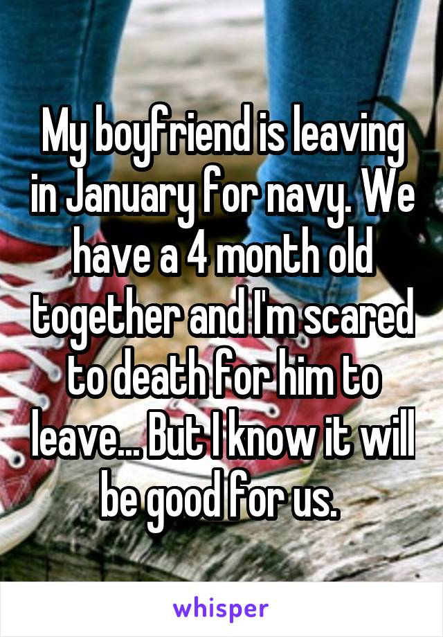 My boyfriend is leaving in January for navy. We have a 4 month old together and I'm scared to death for him to leave... But I know it will be good for us. 
