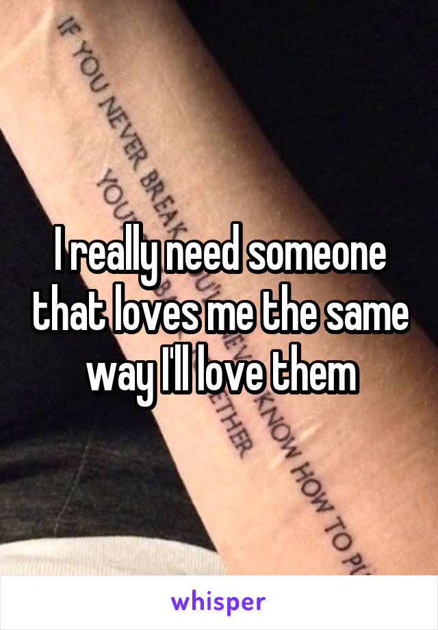 I really need someone that loves me the same way I'll love them
