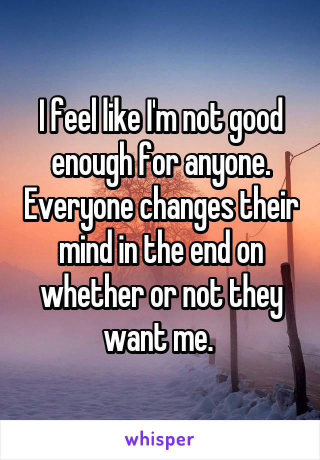 I feel like I'm not good enough for anyone. Everyone changes their mind in the end on whether or not they want me. 