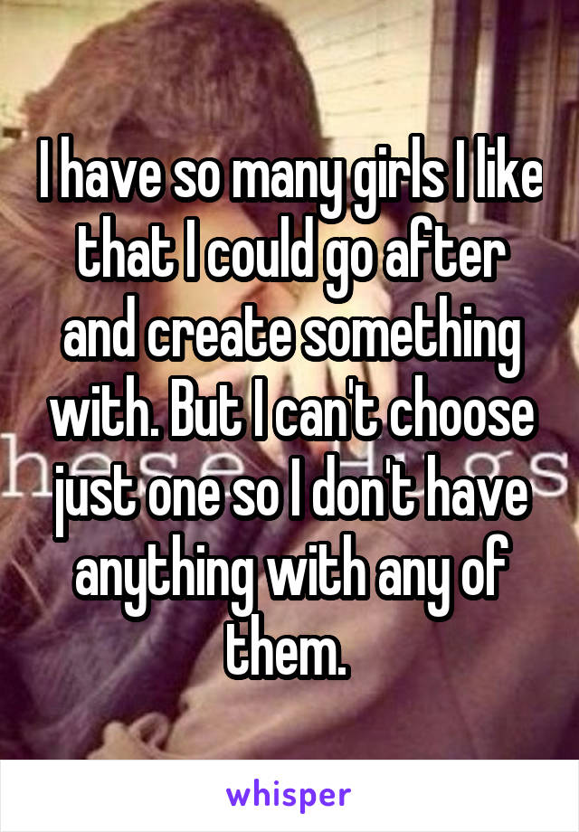 I have so many girls I like that I could go after and create something with. But I can't choose just one so I don't have anything with any of them. 