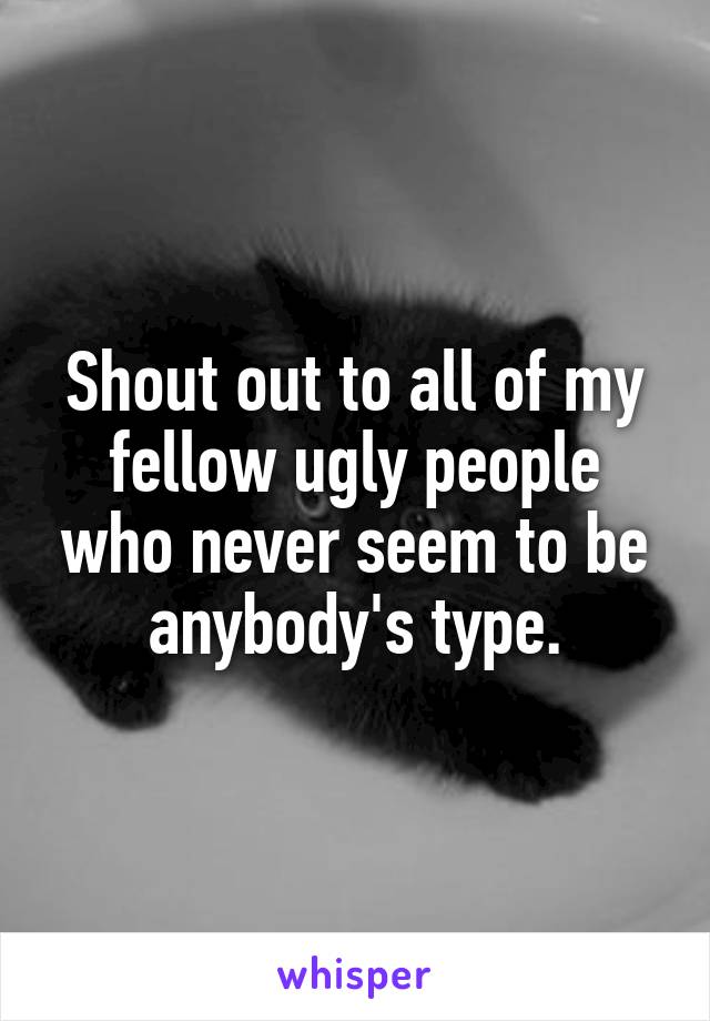 Shout out to all of my fellow ugly people who never seem to be anybody's type.