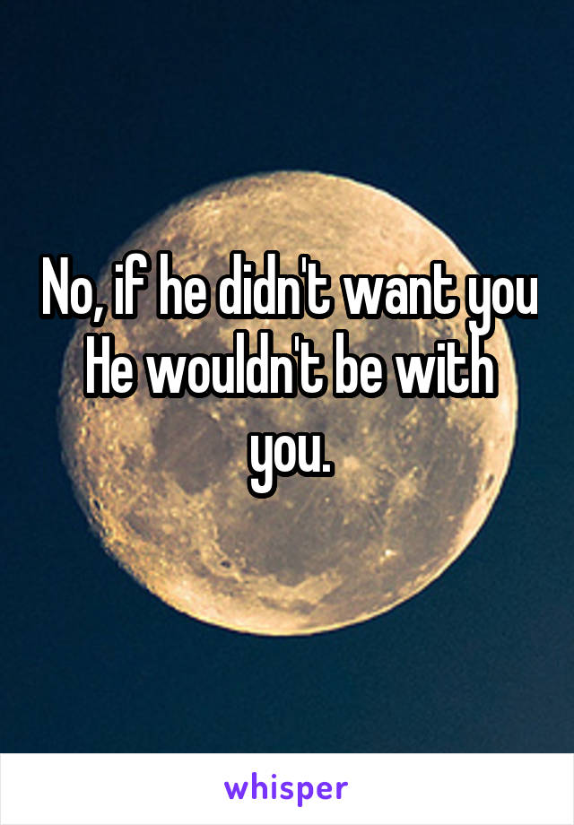 No, if he didn't want you
He wouldn't be with you.
