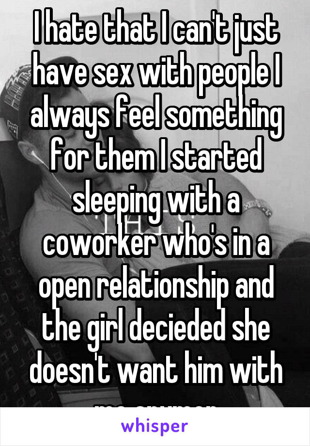I hate that I can't just have sex with people I always feel something for them I started sleeping with a coworker who's in a open relationship and the girl decieded she doesn't want him with me anymor