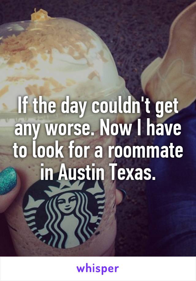If the day couldn't get any worse. Now I have to look for a roommate in Austin Texas.