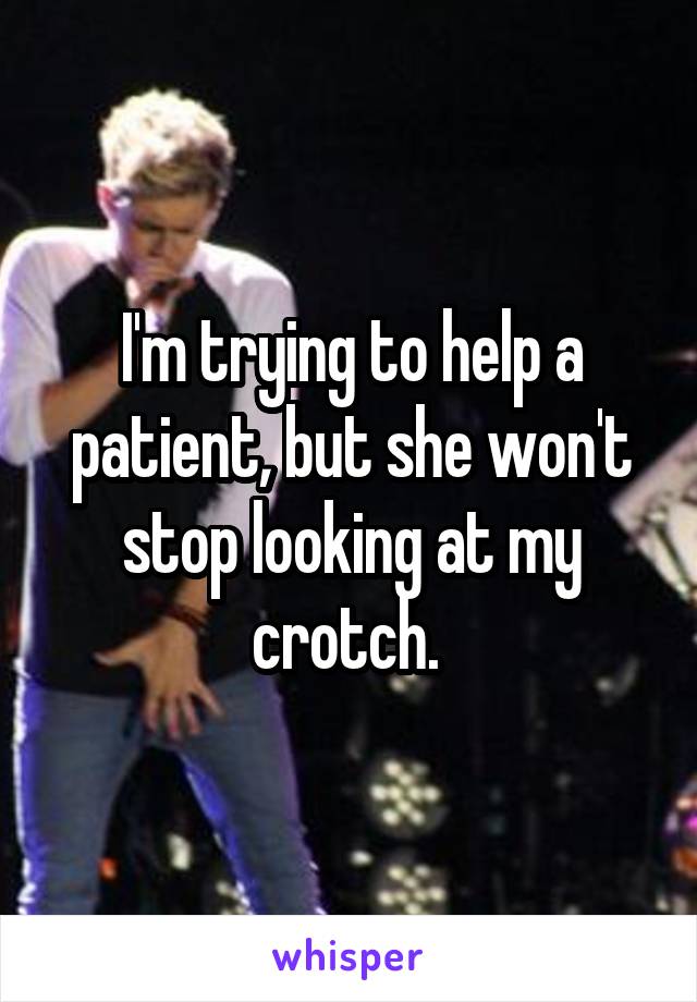 I'm trying to help a patient, but she won't stop looking at my crotch. 