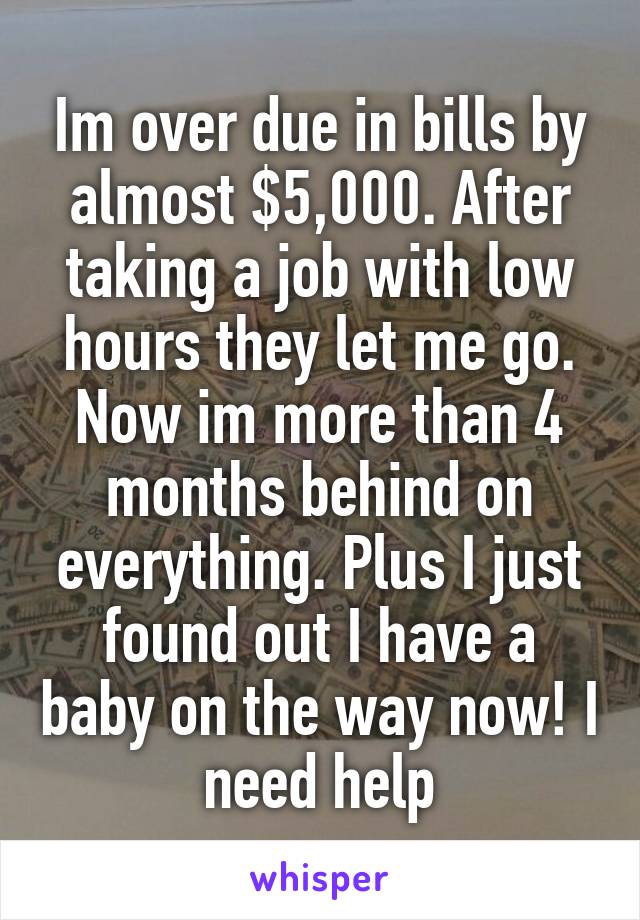 Im over due in bills by almost $5,000. After taking a job with low hours they let me go. Now im more than 4 months behind on everything. Plus I just found out I have a baby on the way now! I need help