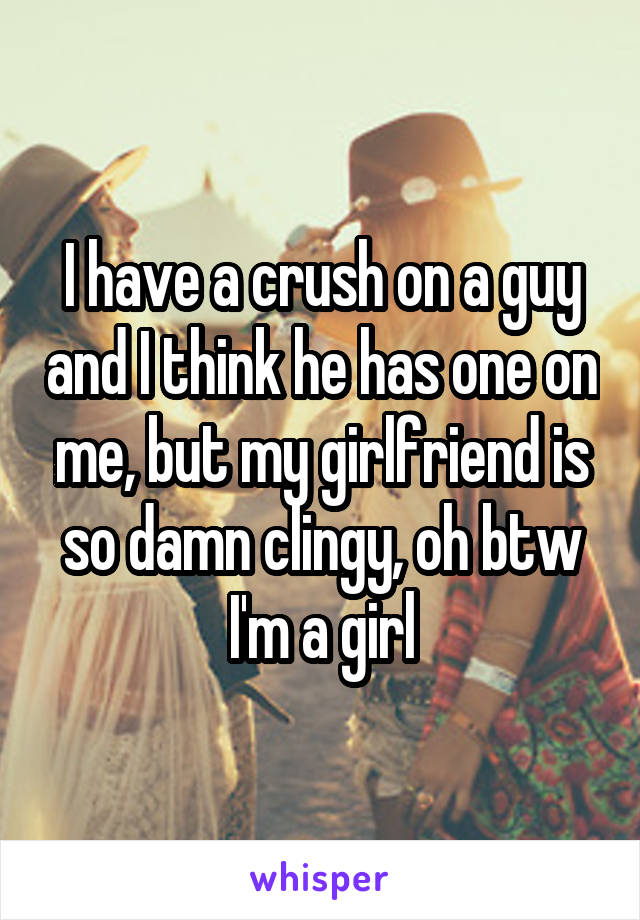 I have a crush on a guy and I think he has one on me, but my girlfriend is so damn clingy, oh btw I'm a girl