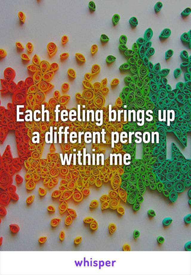 Each feeling brings up a different person within me