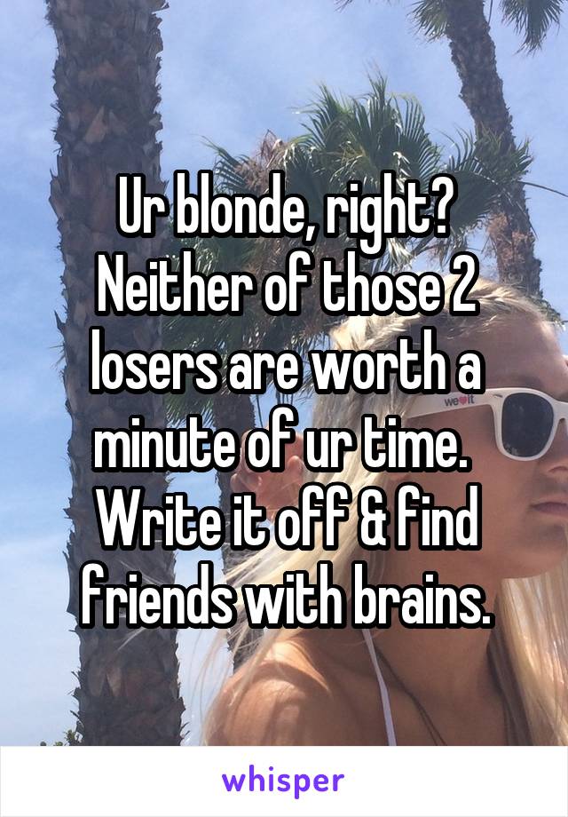 Ur blonde, right? Neither of those 2 losers are worth a minute of ur time.  Write it off & find friends with brains.