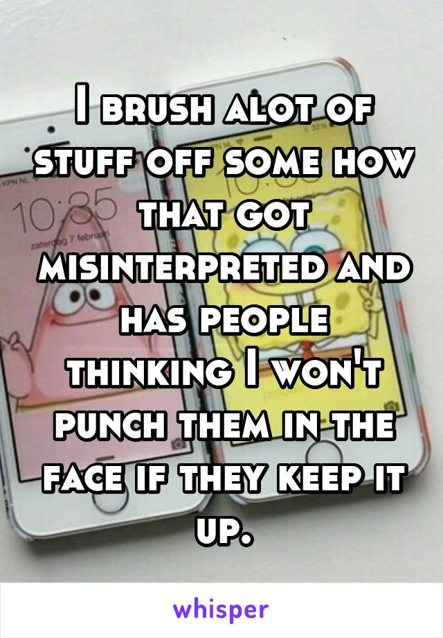 I brush alot of stuff off some how that got misinterpreted and has people thinking I won't punch them in the face if they keep it up.