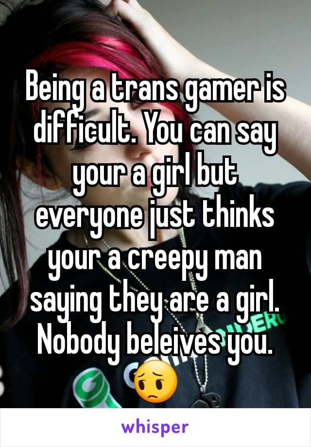 Being a trans gamer is difficult. You can say your a girl but everyone just thinks your a creepy man saying they are a girl. Nobody beleives you. 😔