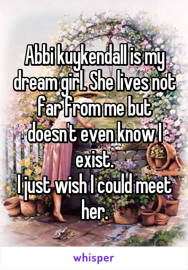 Abbi kuykendall is my dream girl. She lives not far from me but doesn't even know I exist.
I just wish I could meet her.