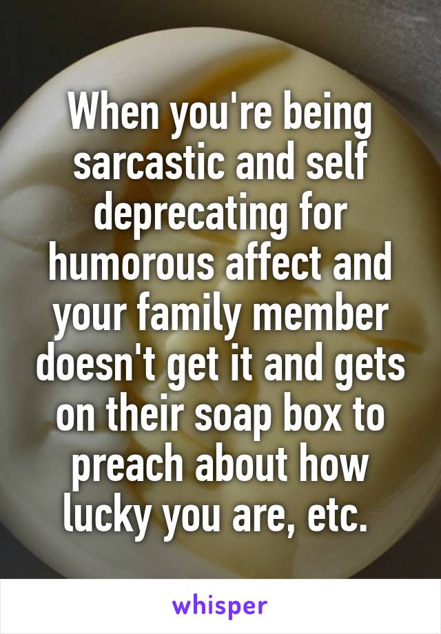 When you're being sarcastic and self deprecating for humorous affect and your family member doesn't get it and gets on their soap box to preach about how lucky you are, etc. 