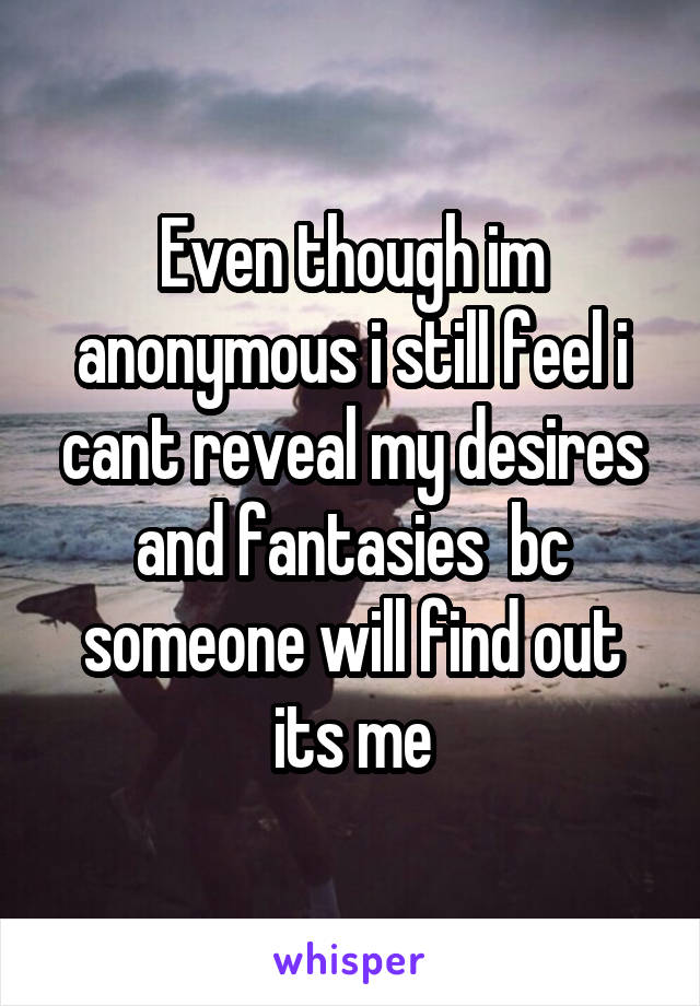 Even though im anonymous i still feel i cant reveal my desires and fantasies  bc someone will find out its me