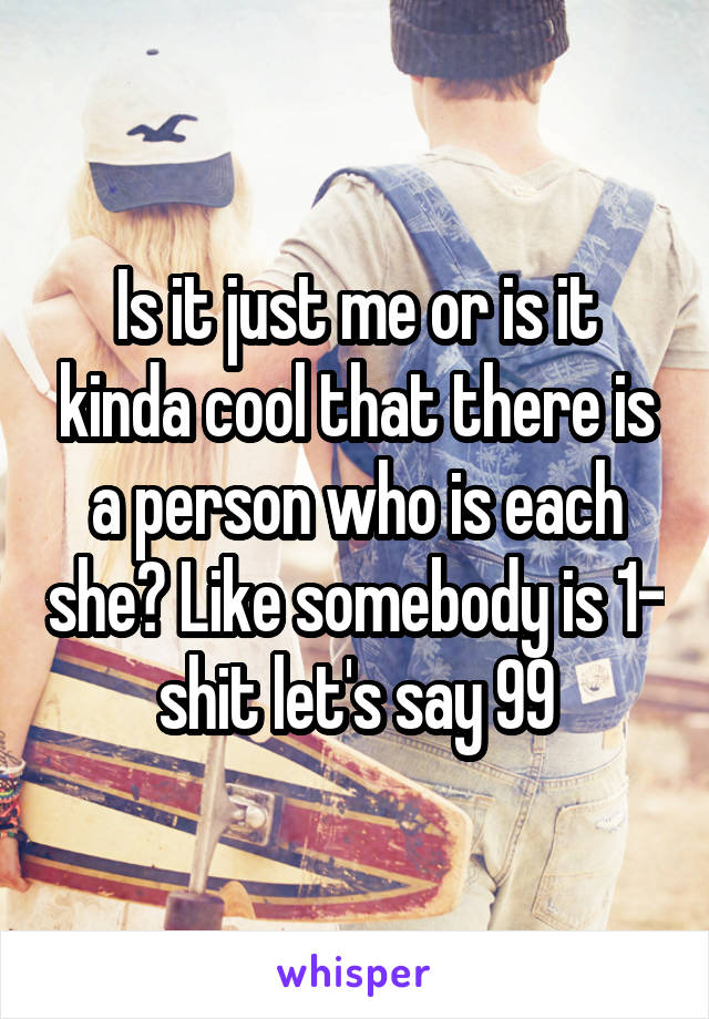 Is it just me or is it kinda cool that there is a person who is each she? Like somebody is 1- shit let's say 99