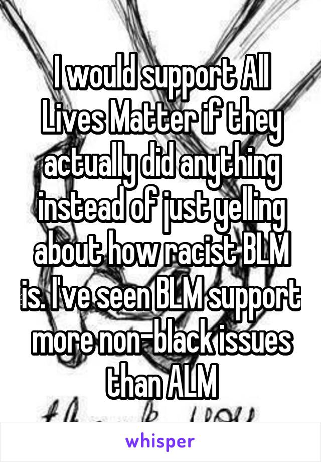 I would support All Lives Matter if they actually did anything instead of just yelling about how racist BLM is. I've seen BLM support more non-black issues than ALM