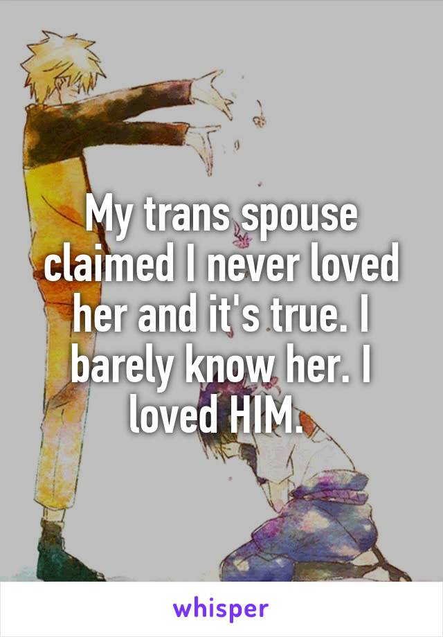 My trans spouse claimed I never loved her and it's true. I barely know her. I loved HIM. 