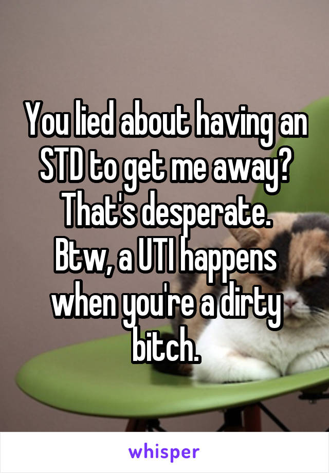 You lied about having an STD to get me away?
That's desperate.
Btw, a UTI happens when you're a dirty bitch.
