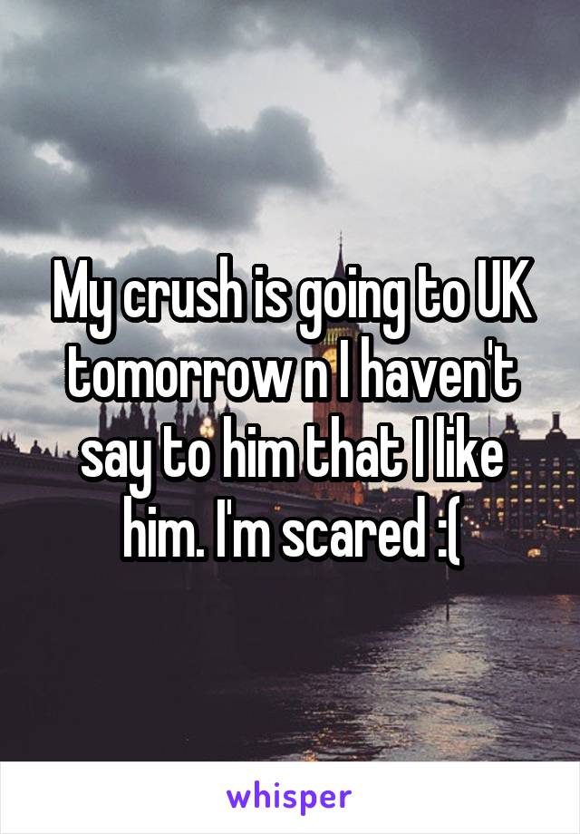 My crush is going to UK tomorrow n I haven't say to him that I like him. I'm scared :(