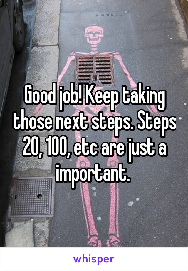 Good job! Keep taking those next steps. Steps 20, 100, etc are just a important. 