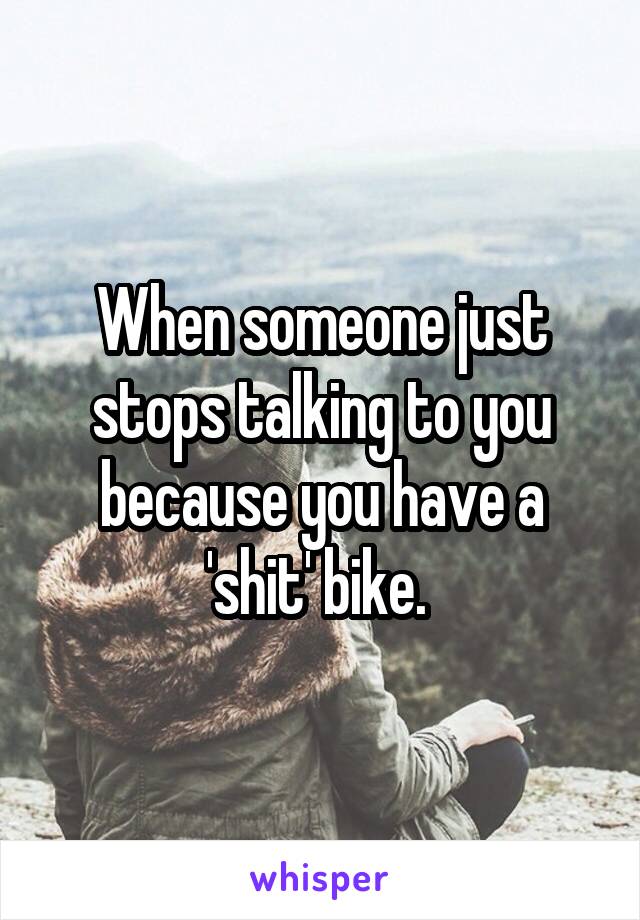 When someone just stops talking to you because you have a 'shit' bike. 