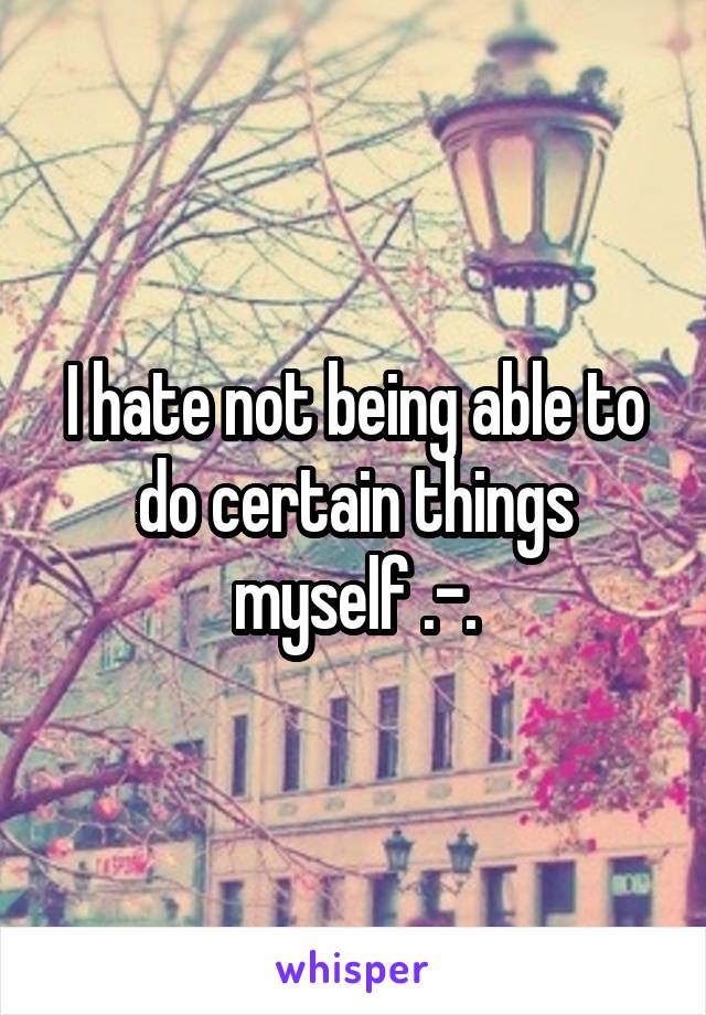 I hate not being able to do certain things myself .-.