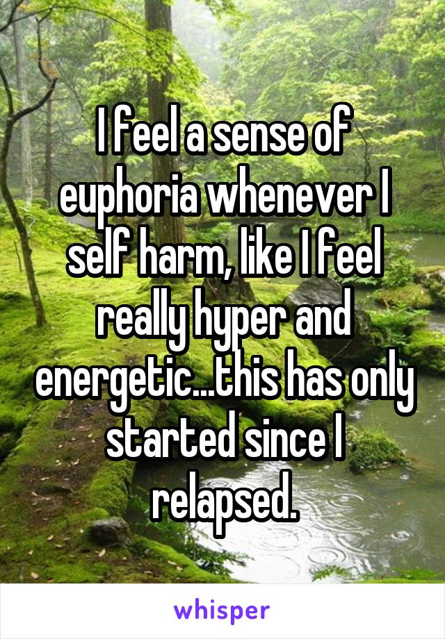 I feel a sense of euphoria whenever I self harm, like I feel really hyper and energetic...this has only started since I relapsed.