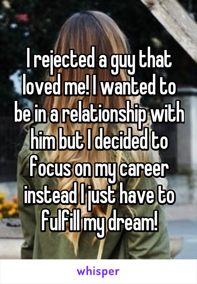 I rejected a guy that loved me! I wanted to be in a relationship with him but I decided to focus on my career instead I just have to fulfill my dream!
