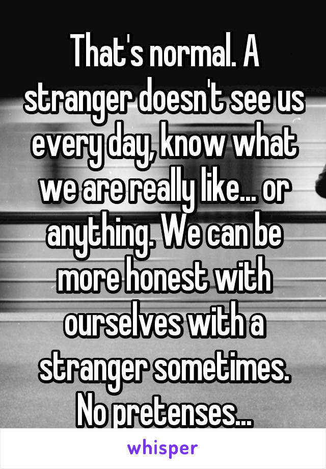 That's normal. A stranger doesn't see us every day, know what we are really like... or anything. We can be more honest with ourselves with a stranger sometimes. No pretenses...