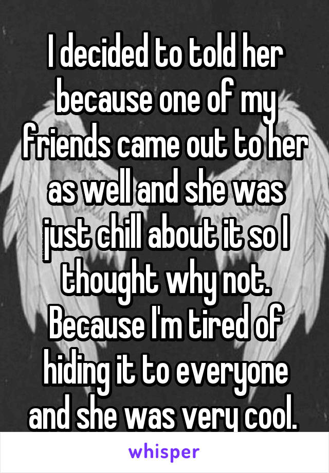 I decided to told her because one of my friends came out to her as well and she was just chill about it so I thought why not. Because I'm tired of hiding it to everyone and she was very cool. 