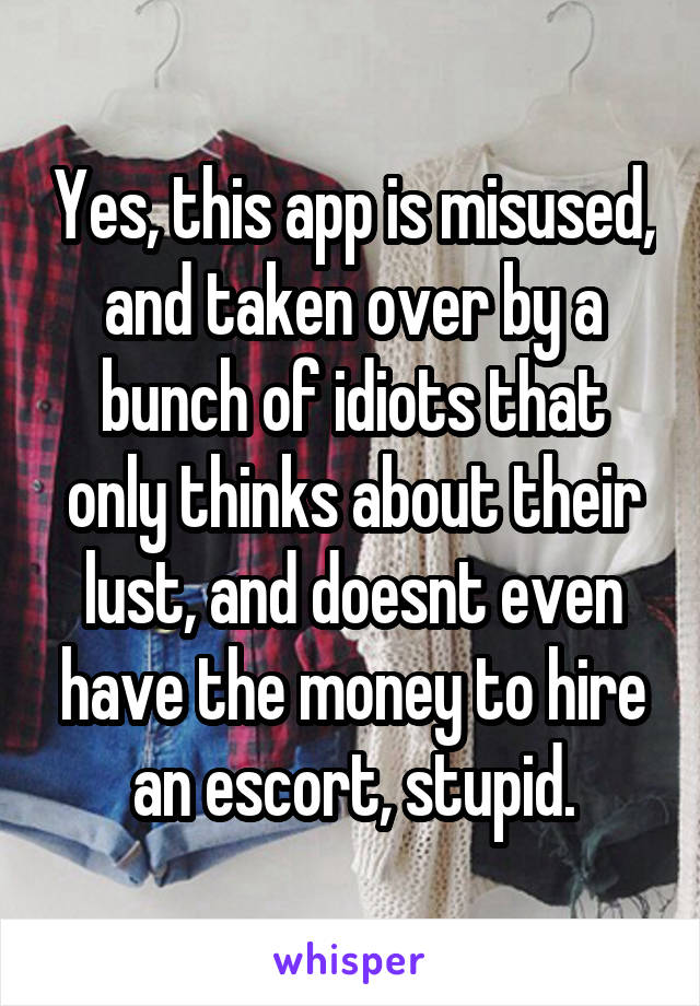 Yes, this app is misused, and taken over by a bunch of idiots that only thinks about their lust, and doesnt even have the money to hire an escort, stupid.