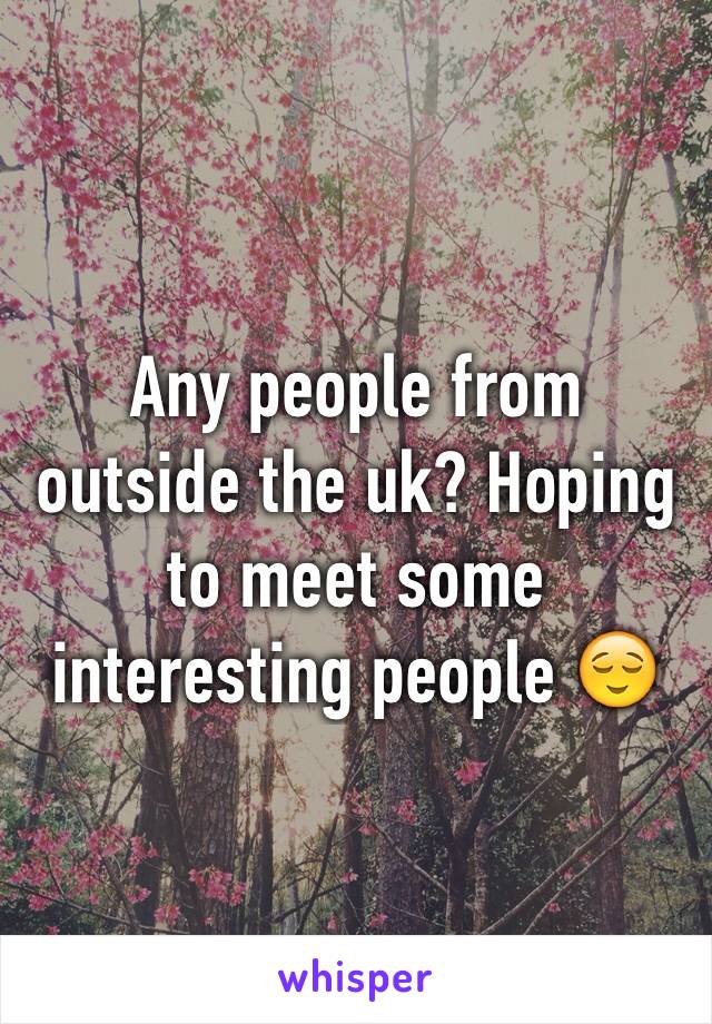 Any people from outside the uk? Hoping to meet some interesting people 😌