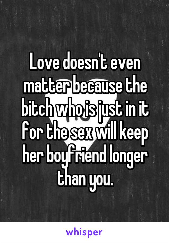 Love doesn't even matter because the bitch who is just in it for the sex will keep her boyfriend longer than you.