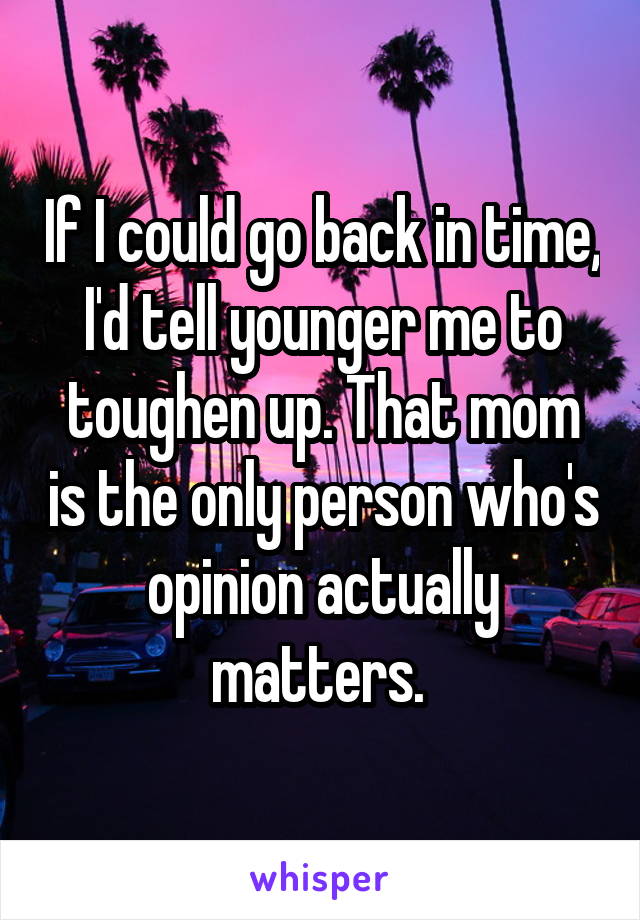 If I could go back in time, I'd tell younger me to toughen up. That mom is the only person who's opinion actually matters. 