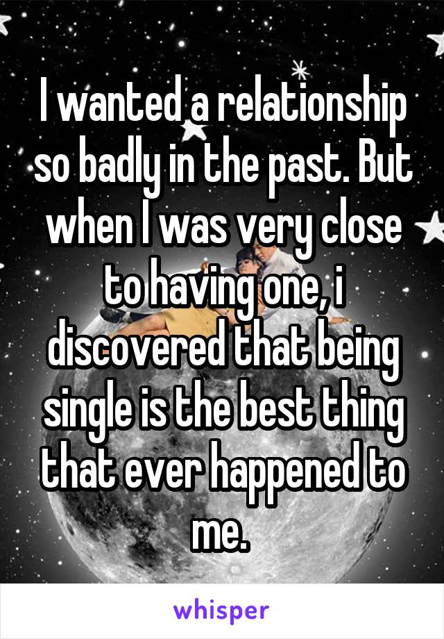 I wanted a relationship so badly in the past. But when I was very close to having one, i discovered that being single is the best thing that ever happened to me. 