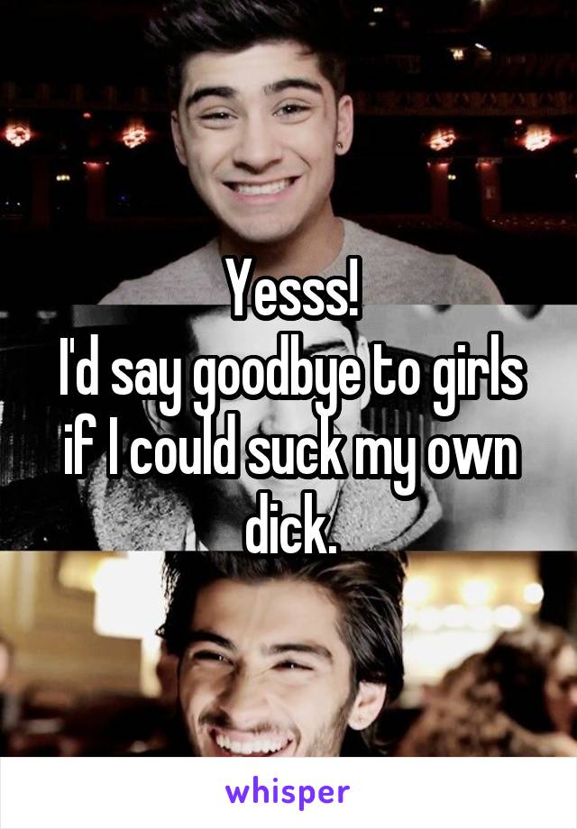 Yesss!
I'd say goodbye to girls if I could suck my own dick.