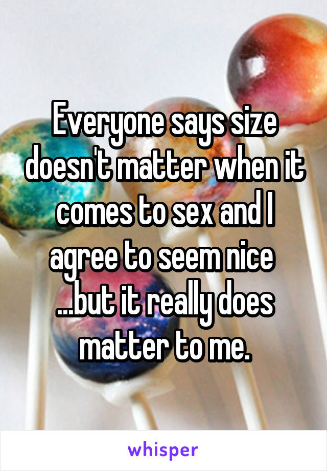 Everyone says size doesn't matter when it comes to sex and I agree to seem nice 
...but it really does matter to me.