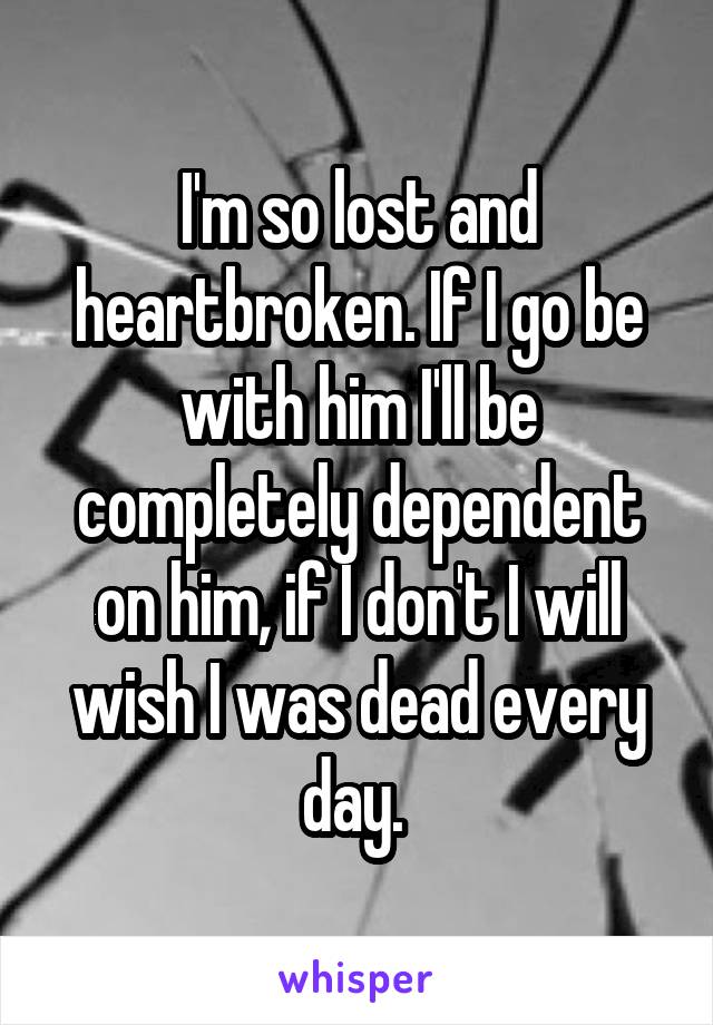 I'm so lost and heartbroken. If I go be with him I'll be completely dependent on him, if I don't I will wish I was dead every day. 