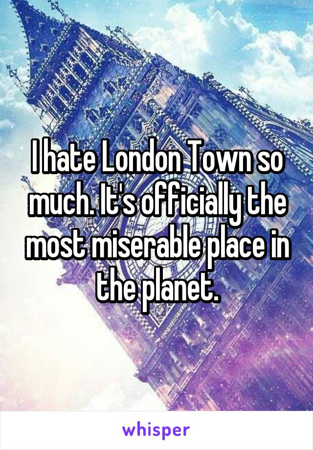 I hate London Town so much. It's officially the most miserable place in the planet.