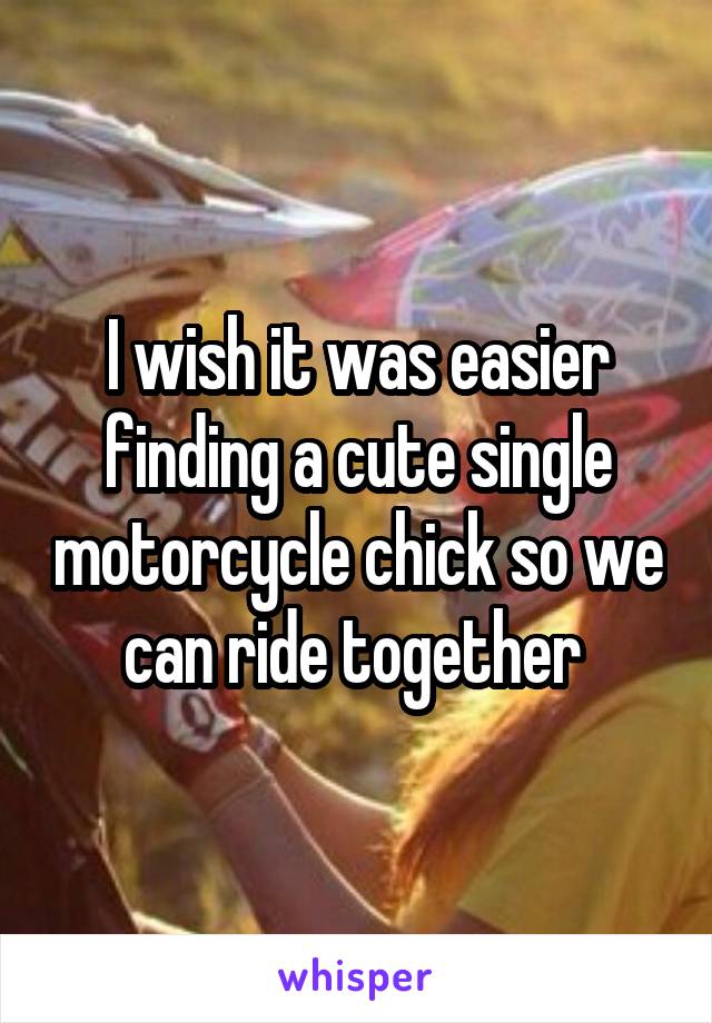 I wish it was easier finding a cute single motorcycle chick so we can ride together 