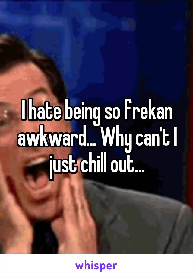 I hate being so frekan awkward... Why can't I just chill out...