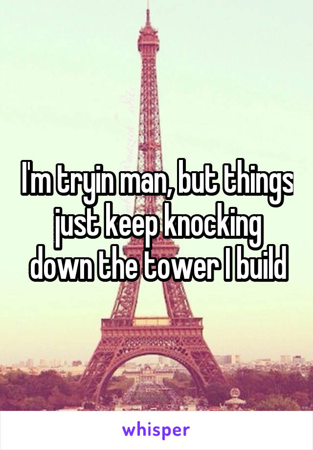I'm tryin man, but things just keep knocking down the tower I build