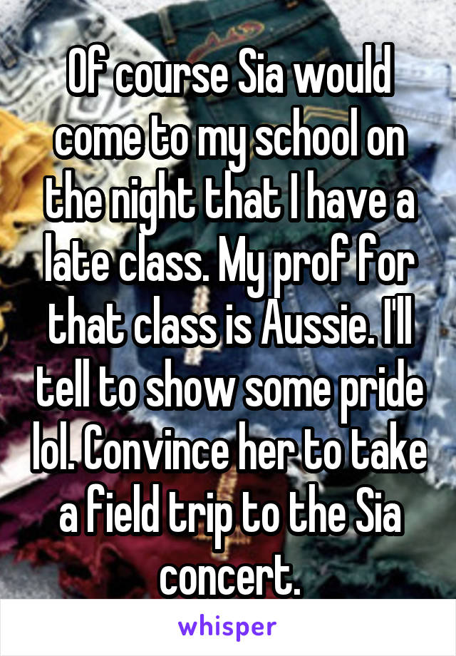 Of course Sia would come to my school on the night that I have a late class. My prof for that class is Aussie. I'll tell to show some pride lol. Convince her to take a field trip to the Sia concert.