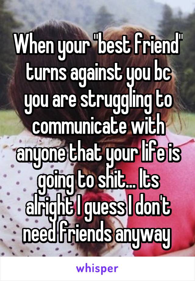 When your "best friend" turns against you bc you are struggling to communicate with anyone that your life is going to shit... Its alright I guess I don't need friends anyway 