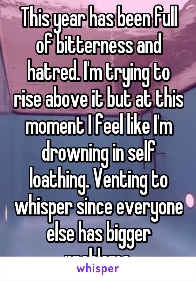 This year has been full of bitterness and hatred. I'm trying to rise above it but at this moment I feel like I'm drowning in self loathing. Venting to whisper since everyone else has bigger problems.